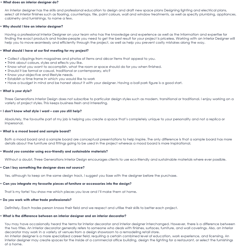 • What does an interior designer do? An interior designer has the skills and professional education to design and draft new space plans Designing lighting and electrical plans, select all interior finishes such as flooring, countertops, tile, paint colours, wall and window treatments, as well as specify plumbing, appliances, cabinetry and furnishings, to name a few. • Why should I hire an interior designer? Having a professional Interior Designer on your team who has the knowledge and experience as well as the information and expertise for finding the exact products and trades-people you need to get the best result for your project is priceless. Working with an Interior Designer will help you to move seamlessly and efficiently through the project, as well as help you prevent costly mistakes along the way. • What should I have at our first meeting for my project? • Collect clippings from magazines and photos of items and décor items that appeal to you. • Think about colours, styles and effects you like. • Know what you want to accomplish, what the room or space should do for you when finished. • Should it be formal or casual, traditional or contemporary, etc? • Know your objective and lifestyle needs. • Establish a time frame in which you would like to work • Have a budget in mind and be honest about it with your designer. Having a ball park figure is a good start. • What is your style? Three Generations Interior Design does not subscribe to particular design styles such as modern, transitional or traditional. I enjoy working on a variety of project styles. This keeps business fresh and interesting. • I don’t know what style I want – can you still help? Absolutely, the favourite part of my job is helping you create a space that’s completely unique to your personality and not a replica or impersonal. • What is a mood board and sample board? Both a mood board and a sample board are conceptual presentations to help inspire. The only difference is that a sample board has more details about the furniture and fittings going to be used in the project whereas a mood board is more inspirational. • Would you consider using eco-friendly and sustainable materials? Without a doubt, Three Generations Interior Design encourages clients to use eco-friendly and sustainable materials where ever possible. • Can I buy something the designer does not source? Yes, although to keep on the same design track, I suggest you liase with the designer before the purchase. • Can you integrate my favourite pieces of furniture or accessories into the design? That is my forte! You show me which pieces you love and I’ll make them at home. • Do you work with other trade professionals? Definitely. Each trades person knows their field and we respect and utilise their skills to better each project. • What is the difference between an interior designer and an interior decorator? You may have occasionally heard the terms for interior decorator and interior designer interchanged. However, there is a difference between the two titles. An interior decorator generally refers to someone who deals with finishes, surfaces, furniture, and wall coverings. Also, an interior decorator may work in a variety of venues from a design showroom to a remodeling retail store. An interior designer is a more specialized career field, requiring a certain combined level of education, work experience, and licensing. An interior designer may create spaces for the inside of a commercial office building, design the lighting for a restaurant, or select the furnishings of a home. 