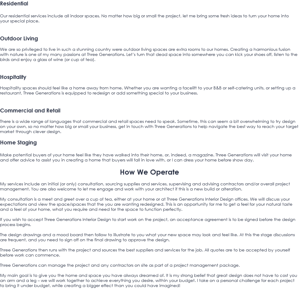 Residential Our residential services include all indoor spaces. No matter how big or small the project, let me bring some fresh ideas to turn your home into your special place. Outdoor Living We are so privileged to live in such a stunning country were outdoor living spaces are extra rooms to our homes. Creating a harmonious fusion with nature is one of my many passions at Three Generations. Let’s turn that dead space into somewhere you can kick your shoes off, listen to the birds and enjoy a glass of wine (or cup of tea). Hospitality Hospitality spaces should feel like a home away from home. Whether you are wanting a facelift to your B&B or self-catering units, or setting up a restaurant, Three Generations is equipped to redesign or add something special to your business. Commercial and Retail There is a wide range of languages that commercial and retail spaces need to speak. Sometime, this can seem a bit overwhelming to try design on your own, so no matter how big or small your business, get in touch with Three Generations to help navigate the best way to reach your target market through clever design. Home Staging Make potential buyers of your home feel like they have walked into their home, or, indeed, a magazine. Three Generations will visit your home and offer advice to assist you in creating a home that buyers will fall in love with, or I can dress your home before show day. How We Operate My services include an initial (or only) consultation, sourcing supplies and services, supervising and advising contractors and/or overall project management. You are also welcome to let me engage and work with your architect if this is a new build or alteration. My consultation is a meet and greet over a cup of tea, either at your home or at Three Generations Interior Design offices. We will discuss your expectations and view the space/spaces that the you are wanting redesigned. This is an opportunity for me to get a feel for your natural taste and a feel of your home, what you require and need for the space to function perfectly. If you wish to accept Three Generations Interior Design to start work on the project, an acceptance agreement is to be signed before the design process begins. The design drawings and a mood board then follow to illustrate to you what your new space may look and feel like. At this the stage discussions are frequent, and you need to sign off on the final drawing to approve the design. Three Generations then runs with the project and sources the best suppliers and services for the job. All quotes are to be accepted by yourself before work can commence. Three Generations can manage the project and any contractors on site as part of a project management package. My main goal is to give you the home and space you have always dreamed of. It is my strong belief that great design does not have to cost you an arm and a leg – we will work together to achieve everything you desire, within your budget. I take on a personal challenge for each project to bring it under budget, while creating a bigger effect than you could have imagined! 