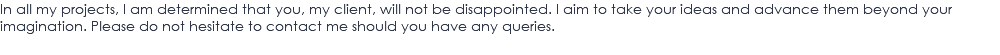 In all my projects, I am determined that you, my client, will not be disappointed. I aim to take your ideas and advance them beyond your imagination. Please do not hesitate to contact me should you have any queries.